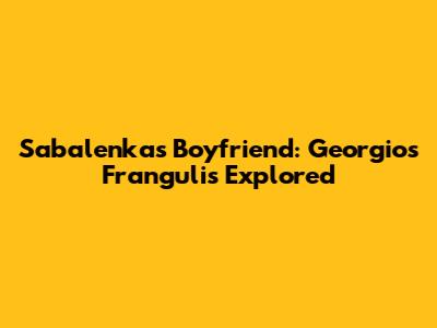 Sabalenka's Boyfriend: Georgios Frangulis Explored