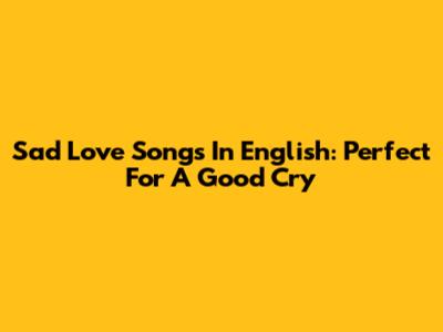 Sad Love Songs In English: Perfect For A Good Cry
