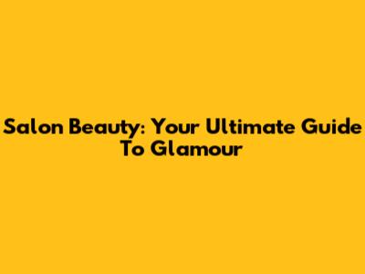 Salon Beauty: Your Ultimate Guide To Glamour