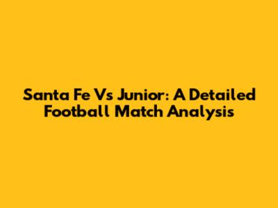 Santa Fe Vs Junior: A Detailed Football Match Analysis