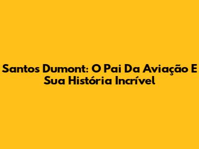Santos Dumont: O Pai Da Aviação E Sua História Incrível