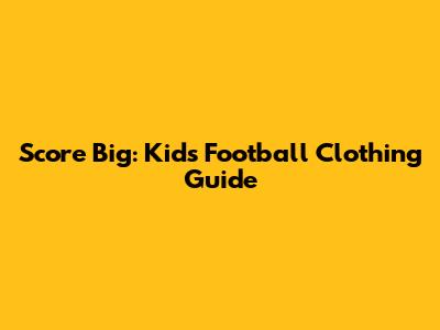 Score Big: Kids' Football Clothing Guide