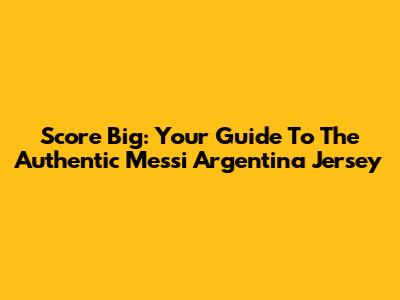 Score Big: Your Guide To The Authentic Messi Argentina Jersey