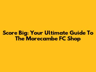 Score Big: Your Ultimate Guide To The Morecambe FC Shop