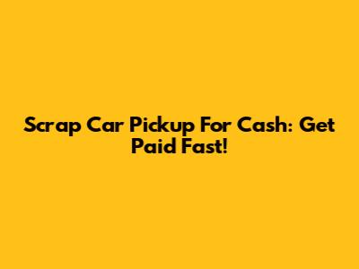 Scrap Car Pickup For Cash: Get Paid Fast!