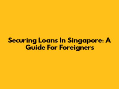 Securing Loans In Singapore: A Guide For Foreigners