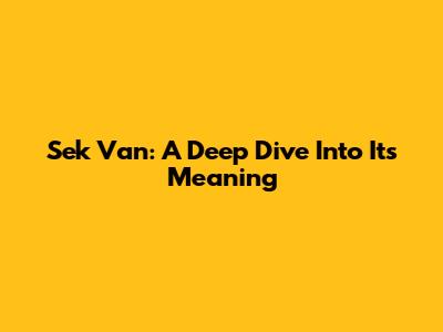 Sek Van: A Deep Dive Into Its Meaning