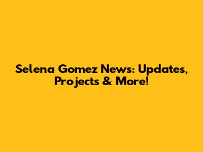 Selena Gomez News: Updates, Projects & More!