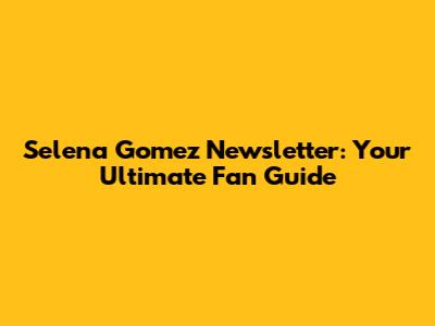 Selena Gomez Newsletter: Your Ultimate Fan Guide