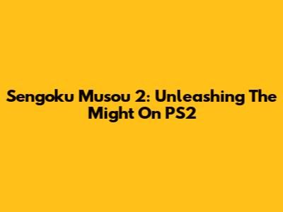 Sengoku Musou 2: Unleashing The Might On PS2