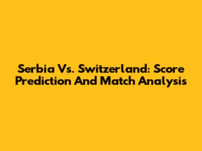 Serbia Vs. Switzerland: Score Prediction And Match Analysis