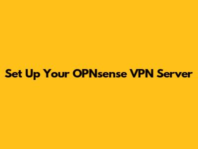 Set Up Your OPNsense VPN Server
