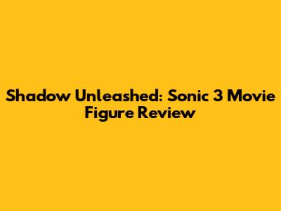 Shadow Unleashed: Sonic 3 Movie Figure Review