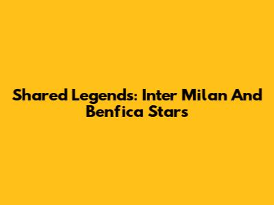 Shared Legends: Inter Milan And Benfica Stars