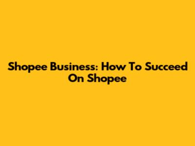 Shopee Business: How To Succeed On Shopee