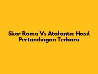 Skor Roma Vs Atalanta: Hasil Pertandingan Terbaru