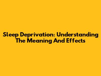 Sleep Deprivation: Understanding The Meaning And Effects