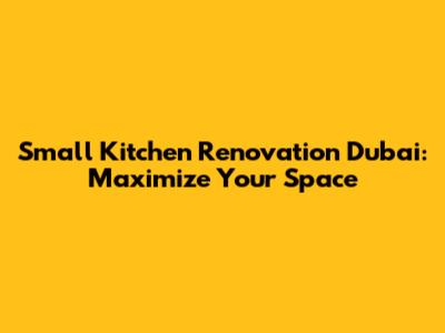 Small Kitchen Renovation Dubai: Maximize Your Space