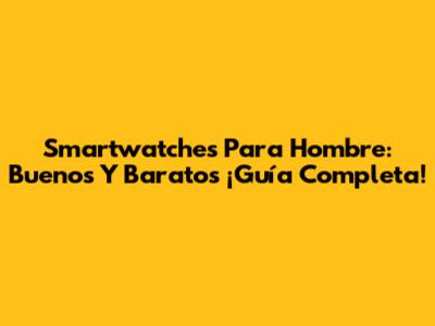 Smartwatches Para Hombre: Buenos Y Baratos ¡Guía Completa!