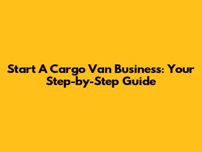 Start A Cargo Van Business: Your Step-by-Step Guide