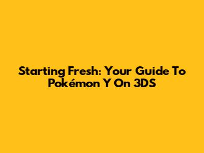 Starting Fresh: Your Guide To Pokémon Y On 3DS
