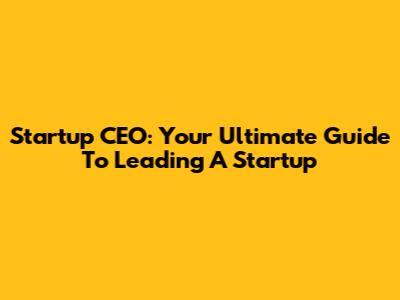 Startup CEO: Your Ultimate Guide To Leading A Startup