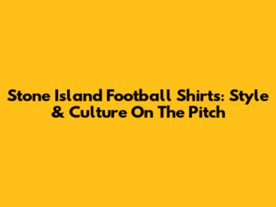 Stone Island Football Shirts: Style & Culture On The Pitch
