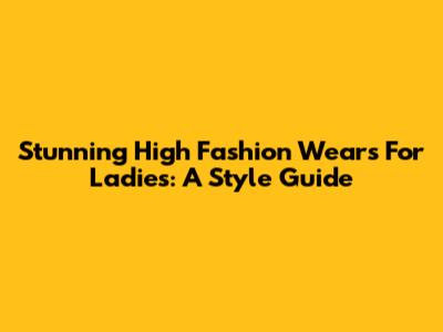 Stunning High Fashion Wears For Ladies: A Style Guide