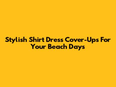 Stylish Shirt Dress Cover-Ups For Your Beach Days