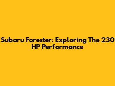 Subaru Forester: Exploring The 230 HP Performance