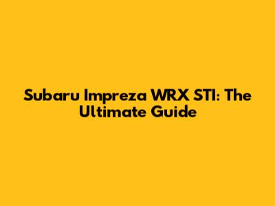 Subaru Impreza WRX STI: The Ultimate Guide