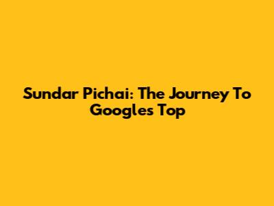 Sundar Pichai: The Journey To Google's Top