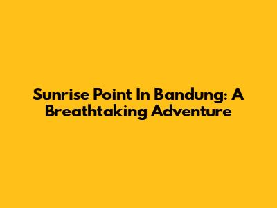 Sunrise Point In Bandung: A Breathtaking Adventure