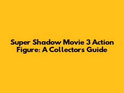 Super Shadow Movie 3 Action Figure: A Collector's Guide