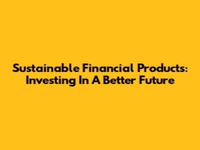 Sustainable Financial Products: Investing In A Better Future