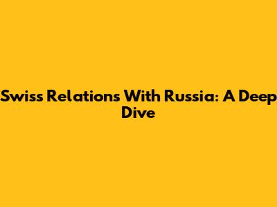 Swiss Relations With Russia: A Deep Dive