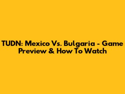 TUDN: Mexico Vs. Bulgaria - Game Preview & How To Watch