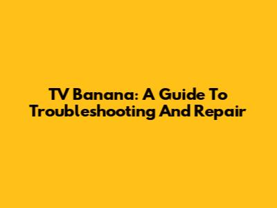 TV Banana: A Guide To Troubleshooting And Repair