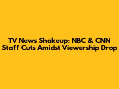 TV News Shakeup: NBC & CNN Staff Cuts Amidst Viewership Drop