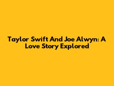 Taylor Swift And Joe Alwyn: A Love Story Explored