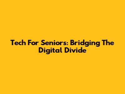 Tech For Seniors: Bridging The Digital Divide