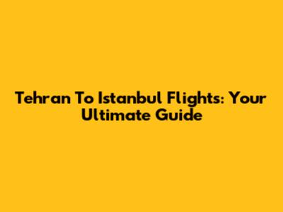 Tehran To Istanbul Flights: Your Ultimate Guide