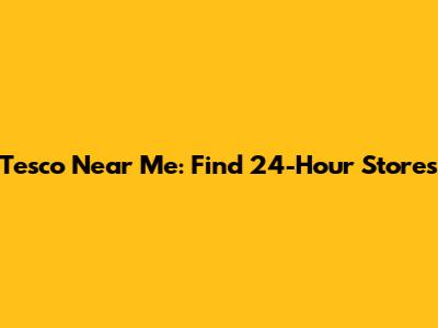 Tesco Near Me: Find 24-Hour Stores