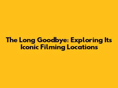 The Long Goodbye: Exploring Its Iconic Filming Locations