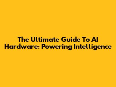 The Ultimate Guide To AI Hardware: Powering Intelligence