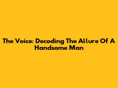 The Voice: Decoding The Allure Of A Handsome Man