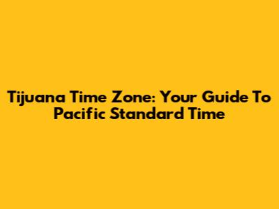 Tijuana Time Zone: Your Guide To Pacific Standard Time