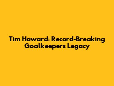 Tim Howard: Record-Breaking Goalkeeper's Legacy