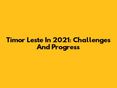 Timor Leste In 2021: Challenges And Progress