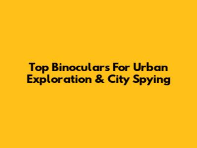 Top Binoculars For Urban Exploration & City Spying